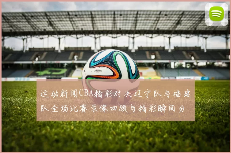运动新闻CBA精彩对决辽宁队与福建队全场比赛录像回顾与精彩瞬间分析