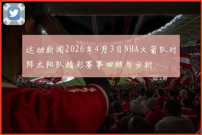 运动新闻2026年4月3日NBA火箭队对阵太阳队精彩赛事回顾与分析