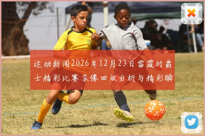 运动新闻2026年12月23日雷霆对爵士精彩比赛录像回放分析与精彩瞬间回顾