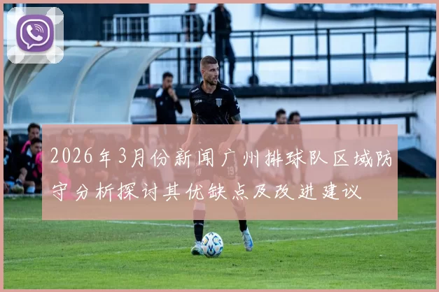 2026年3月份新闻广州排球队区域防守分析探讨其优缺点及改进建议