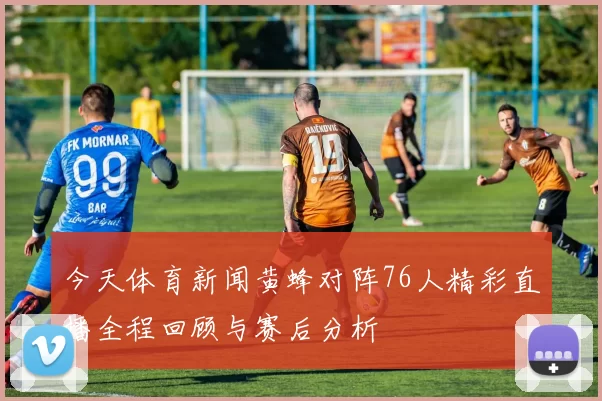 今天体育新闻黄蜂对阵76人精彩直播全程回顾与赛后分析