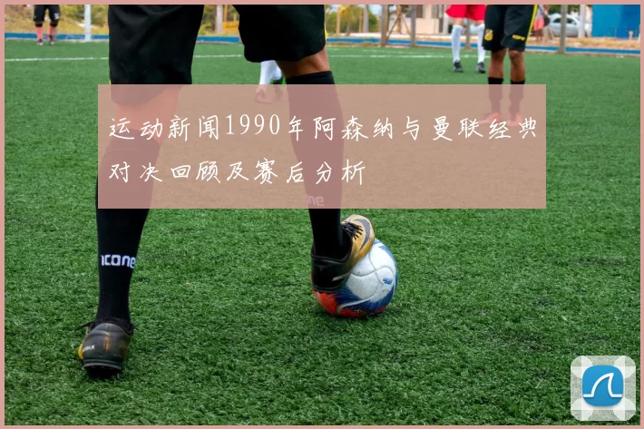 运动新闻1990年阿森纳与曼联经典对决回顾及赛后分析
