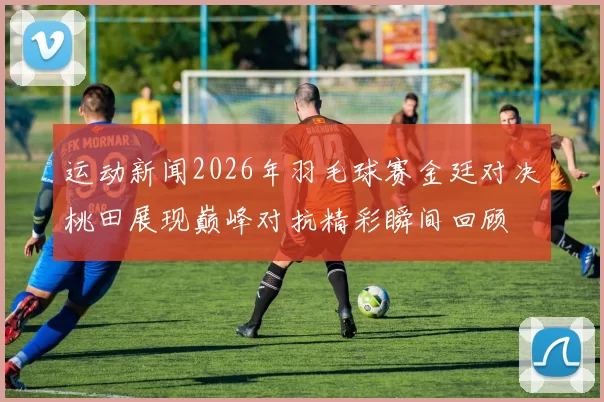 运动新闻2026年羽毛球赛金廷对决桃田展现巅峰对抗精彩瞬间回顾